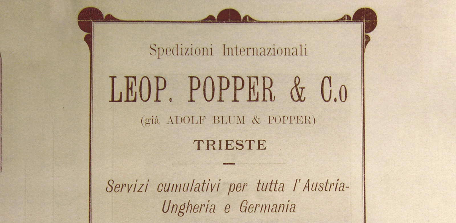 Annuncio pubblicitario della ditta “Leopold Popper & Co”, che riporta anche la ragione sociale precedente, “Adolf Blum e Popper”. Al di là della grafia, l’origine stessa del nome del protagonista di Ulisse, Leopold Bloom, può facilmente trovarsi qui. Leopold Popper è il padre di Amalia Popper, allieva di Joyce nonché una dei possibili modelli per la «mistery lady» cui è dedicato Giacomo Joyce (1911-14) > coll. MJ - Fondo fotografico